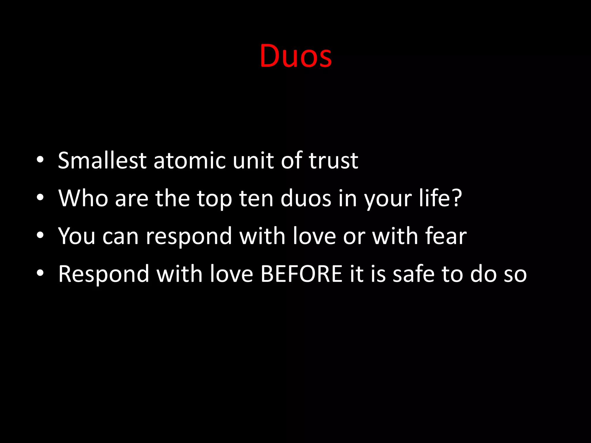 Duos

•   Smallest atomic unit of trust
•   Who are the top ten duos in your life?
•   You can respond with love or with fear
•   Respond with love BEFORE it is safe to do so
 