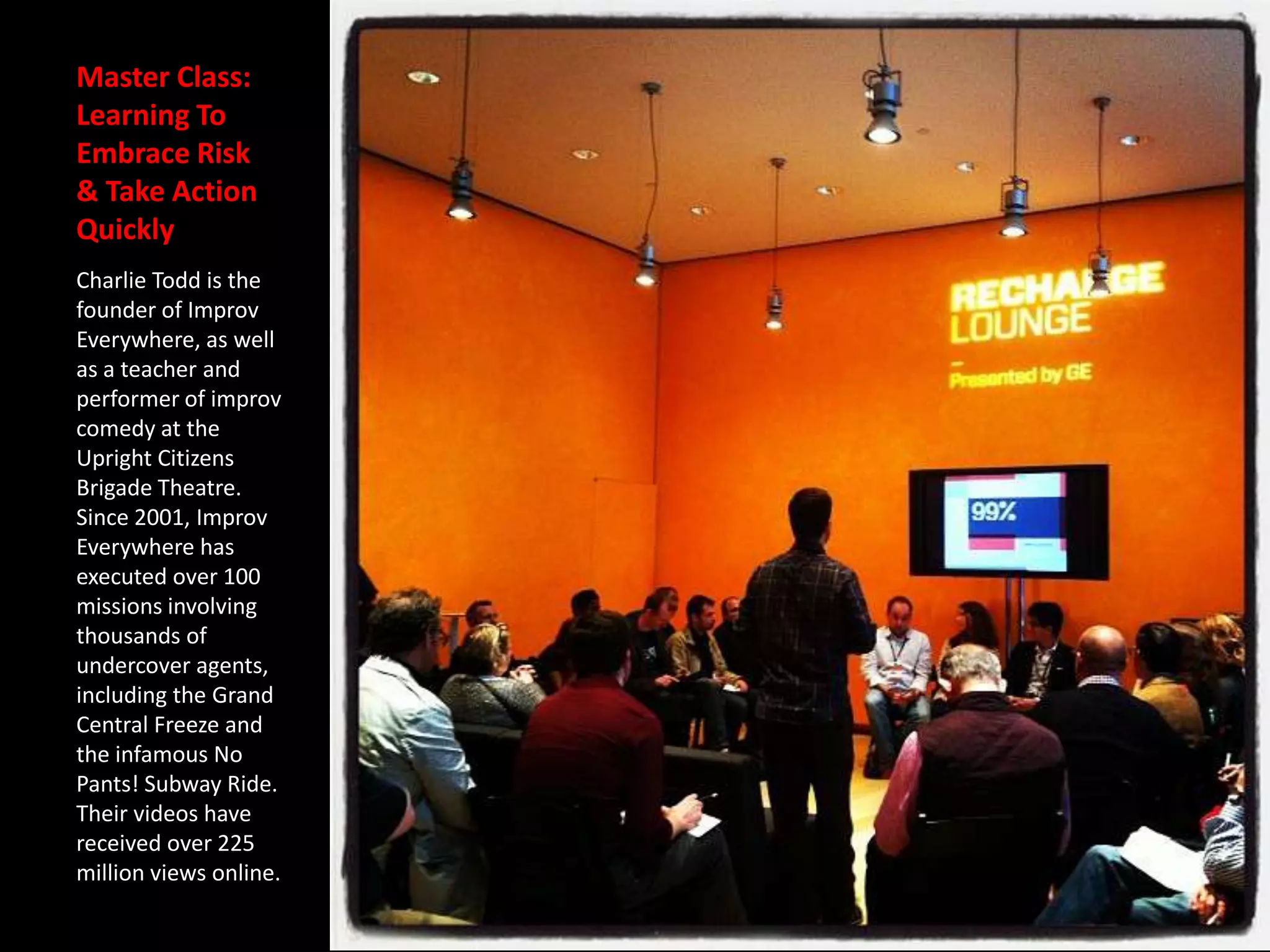 Master Class:
Learning To
Embrace Risk
& Take Action
Quickly
Charlie Todd is the
founder of Improv
Everywhere, as well
as a teacher and
performer of improv
comedy at the
Upright Citizens
Brigade Theatre.
Since 2001, Improv
Everywhere has
executed over 100
missions involving
thousands of
undercover agents,
including the Grand
Central Freeze and
the infamous No
Pants! Subway Ride.
Their videos have
received over 225
million views online.
 