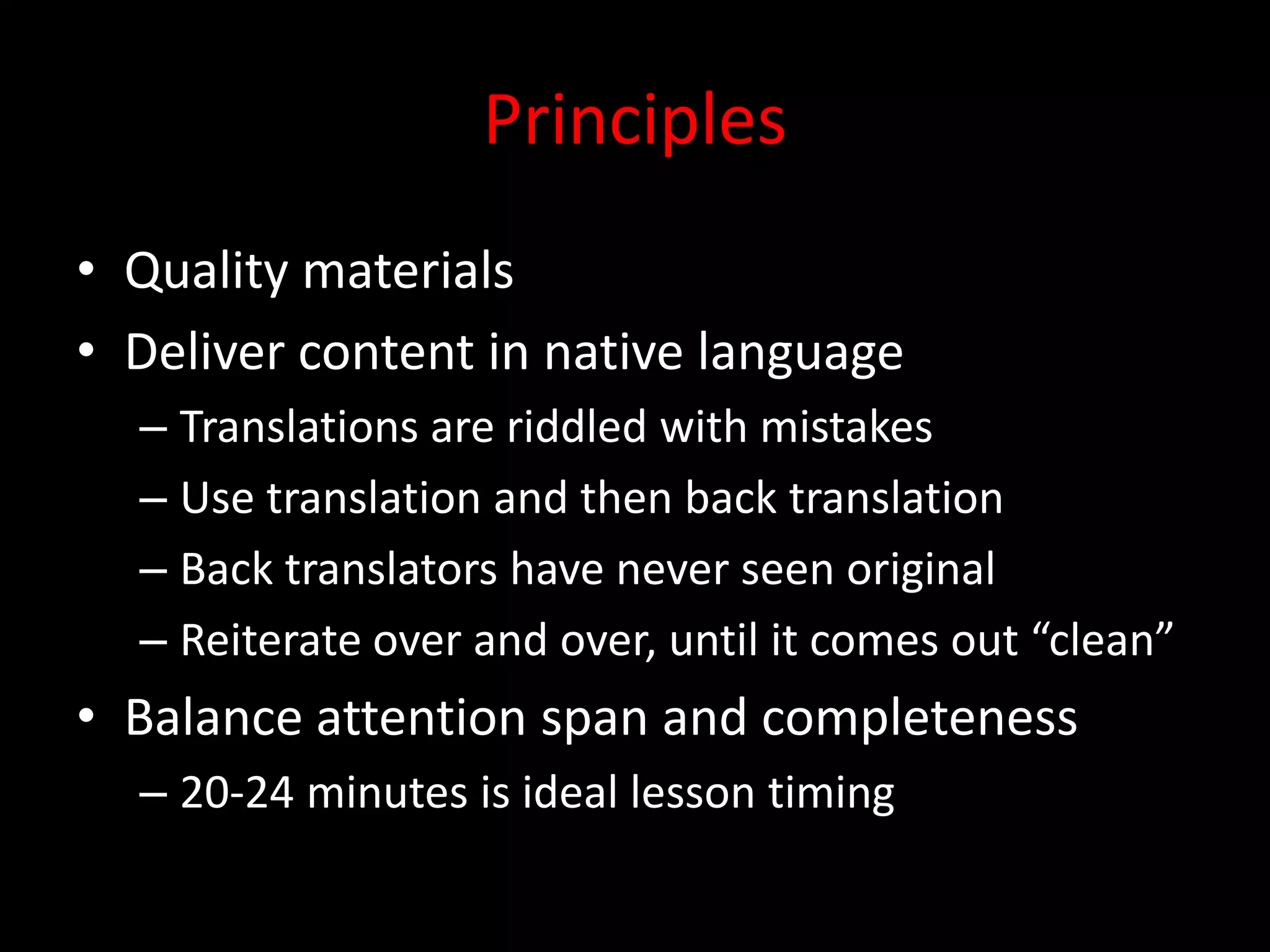 Principles
• Quality materials
• Deliver content in native language
  – Translations are riddled with mistakes
  – Use translation and then back translation
  – Back translators have never seen original
  – Reiterate over and over, until it comes out “clean”
• Balance attention span and completeness
  – 20-24 minutes is ideal lesson timing
 