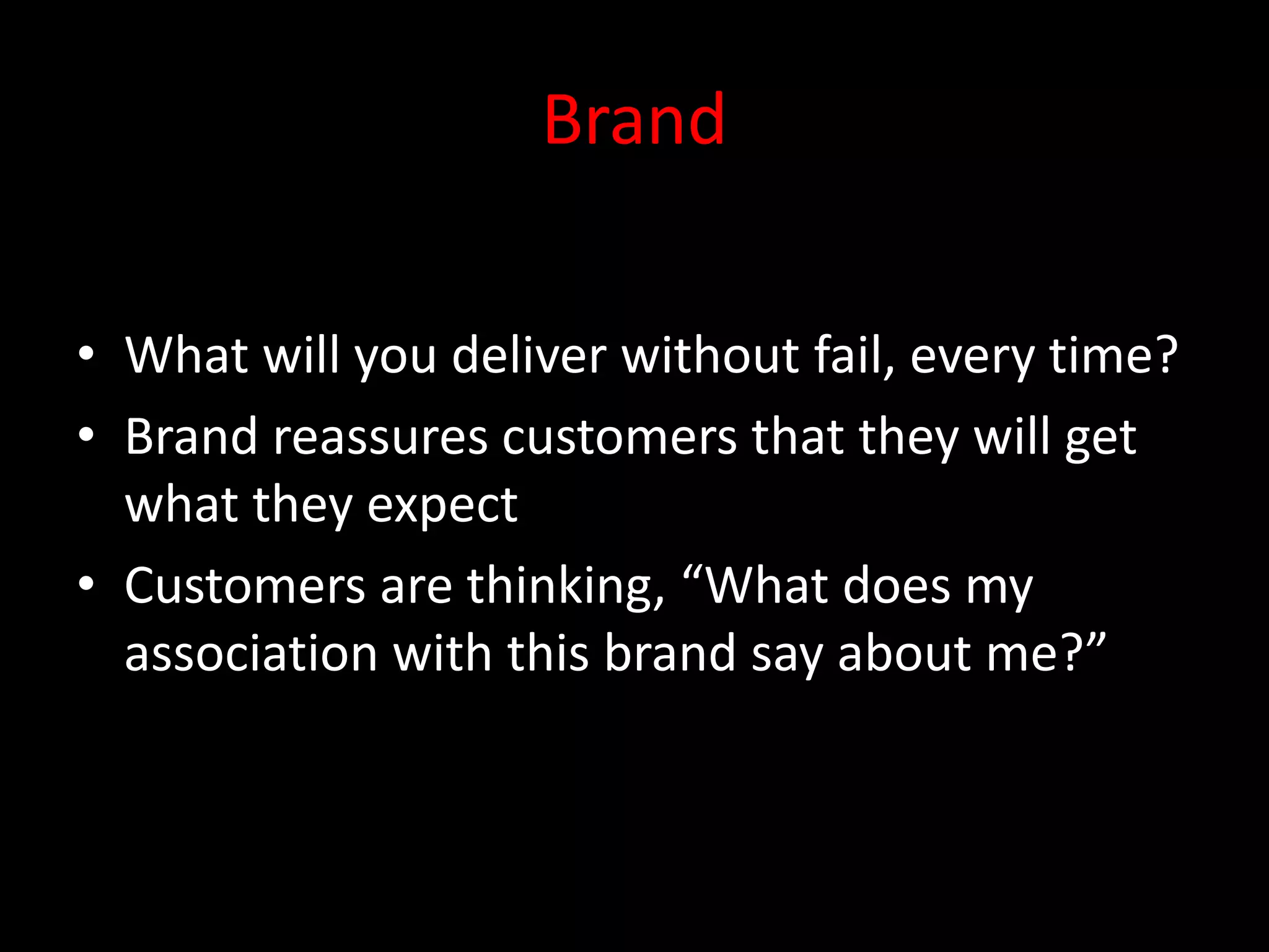 Brand

• What will you deliver without fail, every time?
• Brand reassures customers that they will get
  what they expect
• Customers are thinking, “What does my
  association with this brand say about me?”
 