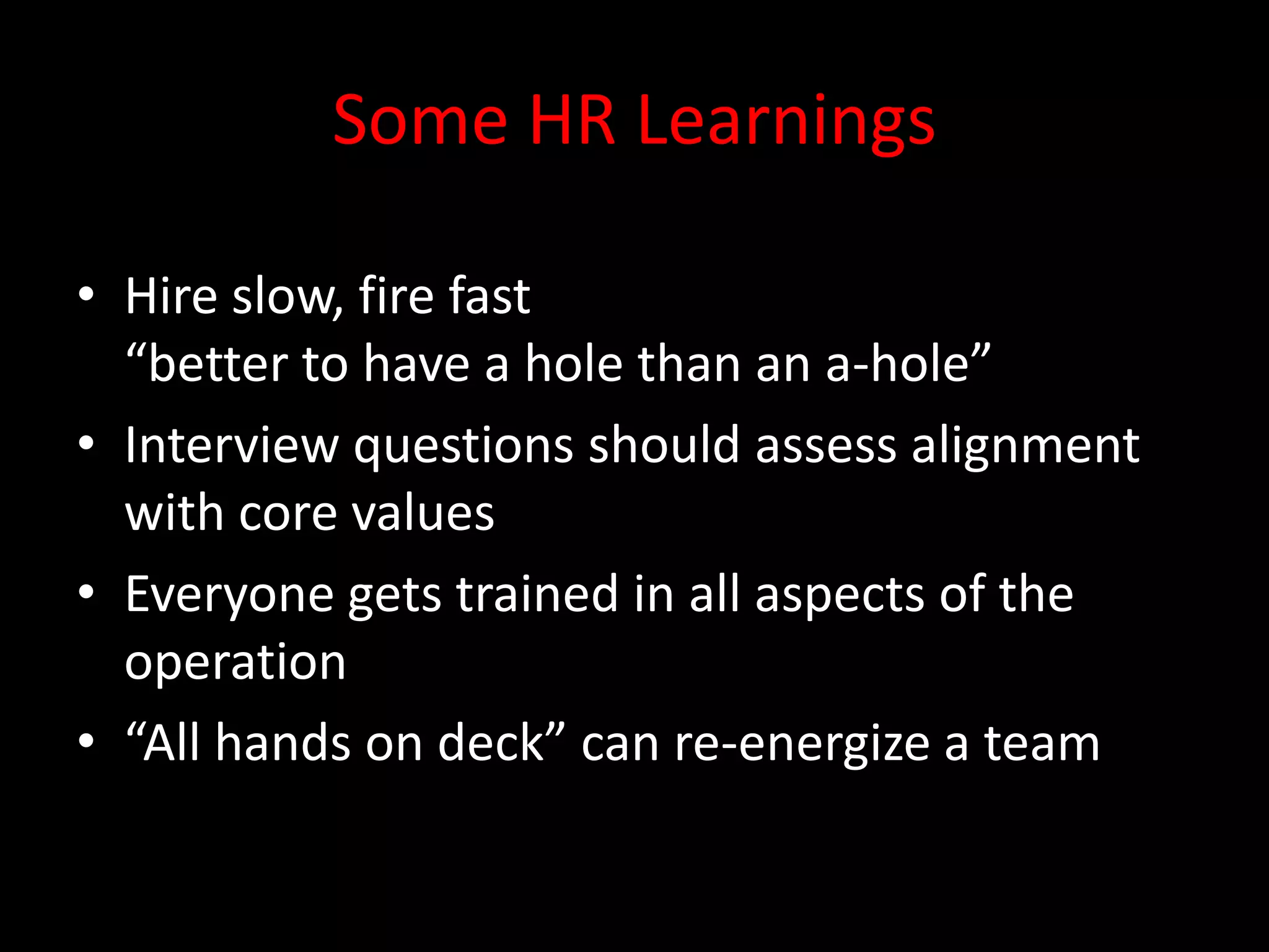 Some HR Learnings

• Hire slow, fire fast
  “better to have a hole than an a-hole”
• Interview questions should assess alignment
  with core values
• Everyone gets trained in all aspects of the
  operation
• “All hands on deck” can re-energize a team
 