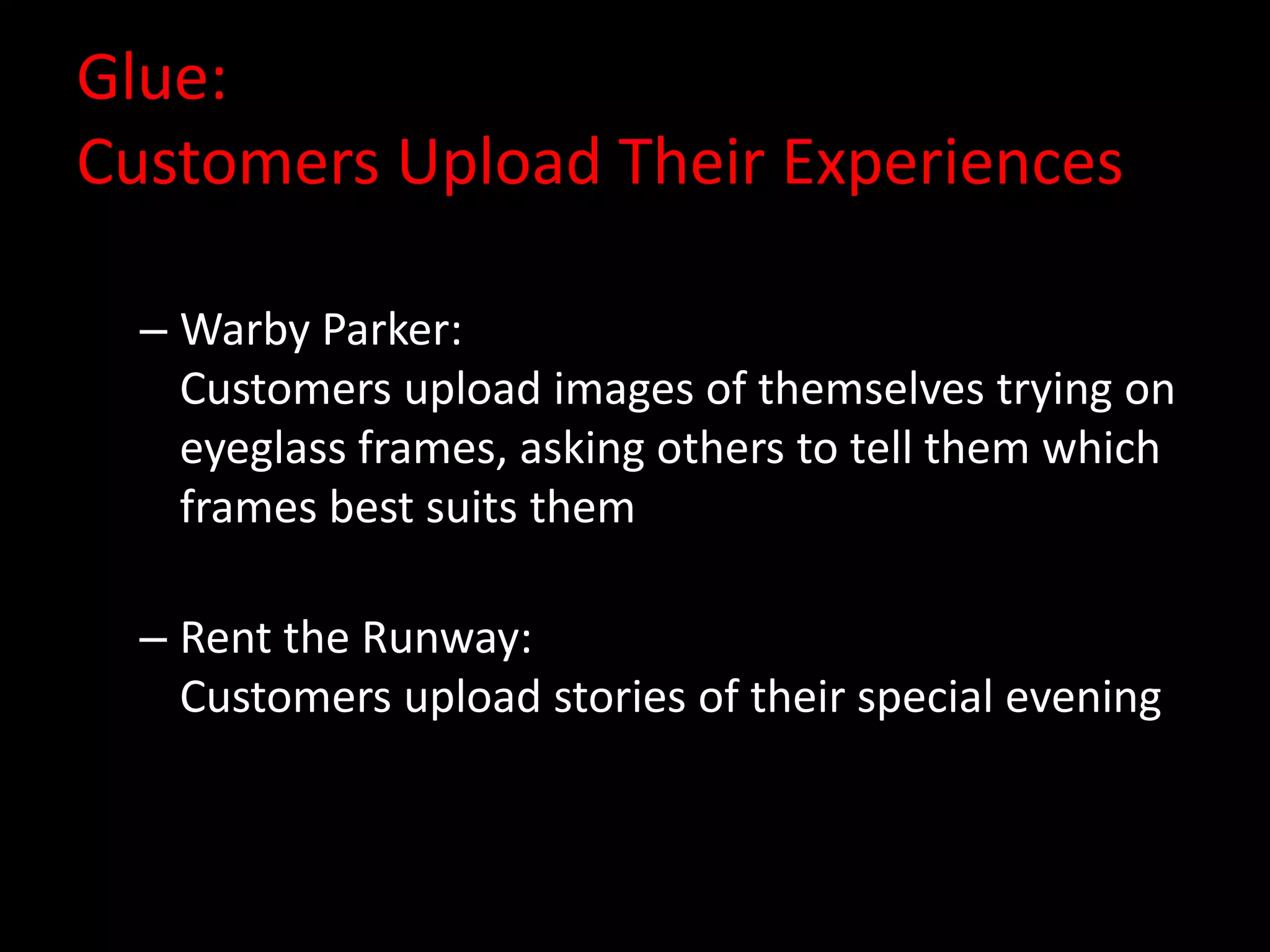 Glue:
Customers Upload Their Experiences

  – Warby Parker:
    Customers upload images of themselves trying on
    eyeglass frames, asking others to tell them which
    frames best suits them

  – Rent the Runway:
    Customers upload stories of their special evening
 