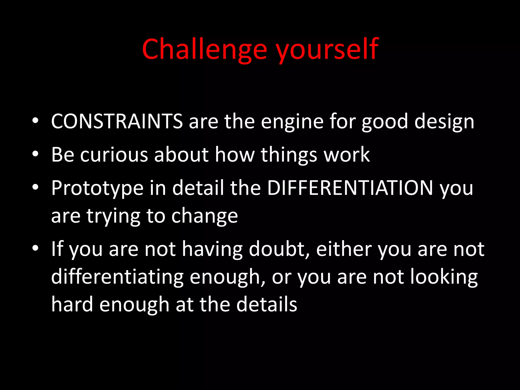 Challenge yourself

• CONSTRAINTS are the engine for good design
• Be curious about how things work
• Prototype in detail the DIFFERENTIATION you
  are trying to change
• If you are not having doubt, either you are not
  differentiating enough, or you are not looking
  hard enough at the details
 