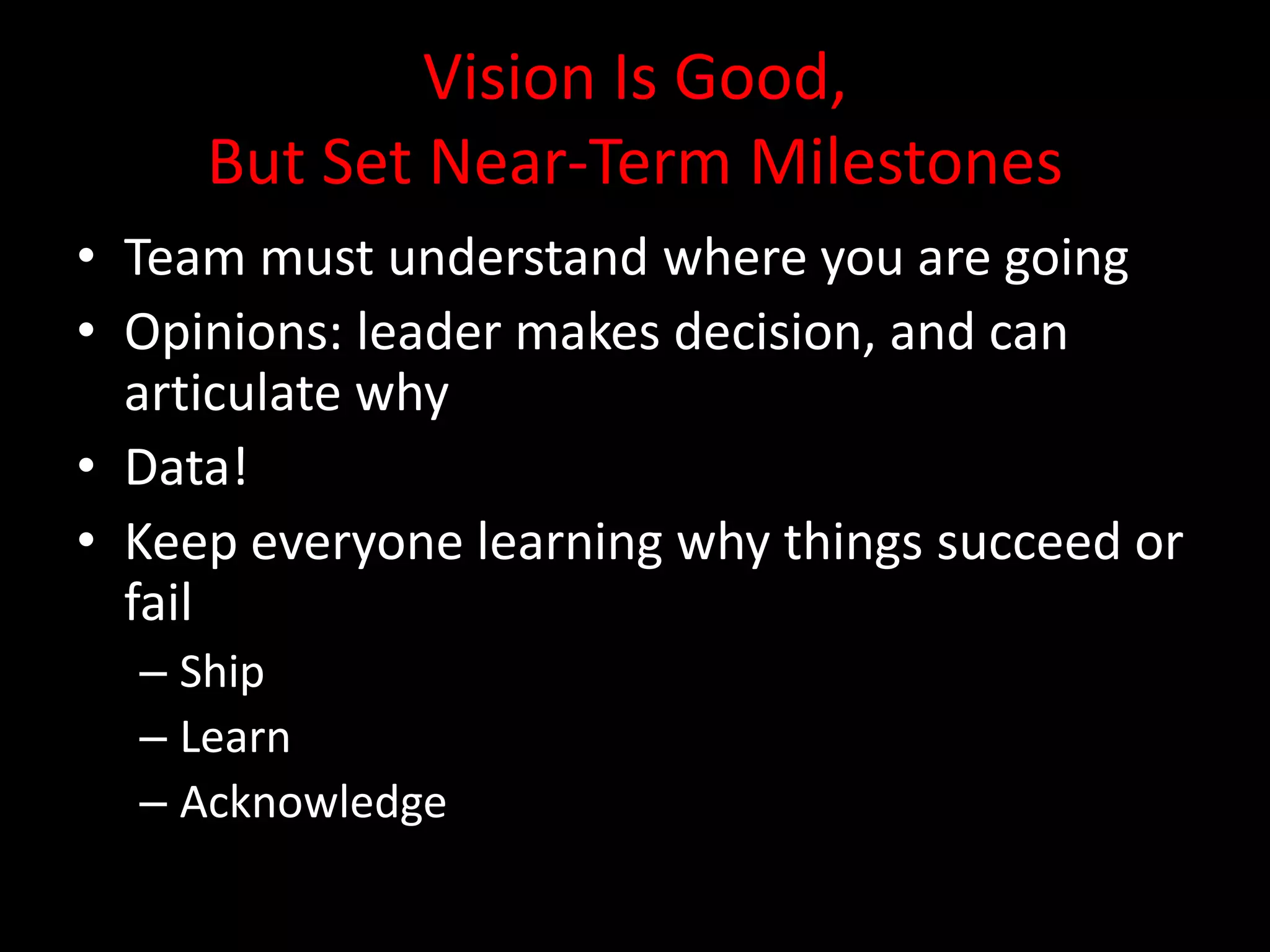 Vision Is Good,
     But Set Near-Term Milestones
• Team must understand where you are going
• Opinions: leader makes decision, and can
  articulate why
• Data!
• Keep everyone learning why things succeed or
  fail
  – Ship
  – Learn
  – Acknowledge
 
