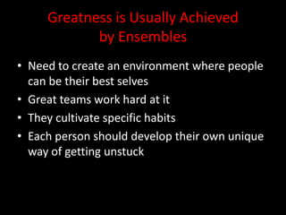 Greatness is Usually Achieved
            by Ensembles
• Need to create an environment where people
  can be their best selves
• Great teams work hard at it
• They cultivate specific habits
• Each person should develop their own unique
  way of getting unstuck
 