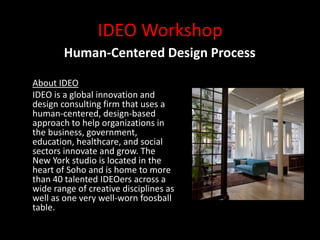 IDEO Workshop
        Human-Centered Design Process

About IDEO
IDEO is a global innovation and
design consulting firm that uses a
human-centered, design-based
approach to help organizations in
the business, government,
education, healthcare, and social
sectors innovate and grow. The
New York studio is located in the
heart of Soho and is home to more
than 40 talented IDEOers across a
wide range of creative disciplines as
well as one very well-worn foosball
table.
 