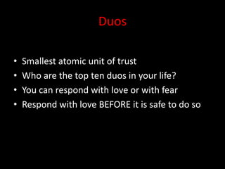 Duos

•   Smallest atomic unit of trust
•   Who are the top ten duos in your life?
•   You can respond with love or with fear
•   Respond with love BEFORE it is safe to do so
 