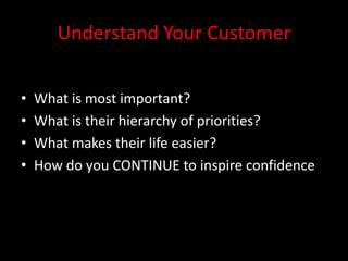 Understand Your Customer


•   What is most important?
•   What is their hierarchy of priorities?
•   What makes their life easier?
•   How do you CONTINUE to inspire confidence
 