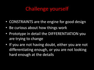 Challenge yourself

• CONSTRAINTS are the engine for good design
• Be curious about how things work
• Prototype in detail the DIFFERENTIATION you
  are trying to change
• If you are not having doubt, either you are not
  differentiating enough, or you are not looking
  hard enough at the details
 