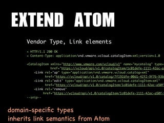EXTEND	 ATOM
      Vendor Type, Link elements
      < HTTP/1.1 200 OK
      < Content-Type: application/vnd.vmware.vcloud.catalogItem+xml;version=1.0

      <CatalogItem xmlns="http://www.vmware.com/vcloud/v1" name="mycatalog" type="
                   href="https://vcloud/api/v1.0/catalogItem/1c01defe-1111-42ac-a5
          <Link rel="up" type="application/vnd.vmware.vcloud.catalog+xml"
                href="https://vcloud/api/v1.0/catalog/7f192dfe-00d1-42f2-9f76-9360
          <Link rel="edit" type="application/vnd.vmware.vcloud.catalogItem+xml"
                href="https://vcloud/api/v1.0/catalogItem/1c01defe-1111-42ac-a50f-
          <Link rel="remove"
               href="https://vcloud/api/v1.0/catalogItem/1c01defe-1111-42ac-a50f-9
      --snip--



domain-speciﬁc types
inherits link semantics from Atom
 