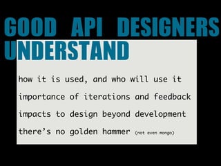 GOOD	 API	 DESIGNERS	 
UNDERSTAND
 how it is used, and who will use it

 importance of iterations and feedback

 impacts to design beyond development

 there’s no golden hammer   (not even mongo)
 