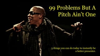 99 Problems But A
Pitch Ain’t One
5 things you can do today to instantly be
a better presenter.
 