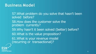 Business Model
5
57.What problem do you solve that hasn't been
solved before?
58.How does the customer solve the
problem currently?
59.Why hasn't it been solved (better) before?
60.What is the value proposition?
61.What is your revenue model
(recurring or transactional)?
 