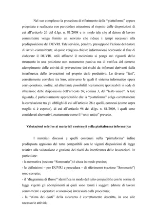 Nel suo complesso la procedura di riferimento della “piattaforma” appare
progettata e realizzata con particolare attenzione al rispetto delle disposizioni di
cui all’articolo 26 del d.lgs. n. 81/2008 e in modo tale che al datore di lavoro
committente venga fornito un servizio che riduce i tempi necessari alla
predisposizione del DUVRI. Tale servizio, peraltro, presuppone l’azione del datore
di lavoro committente, al quale vengono chieste informazioni necessarie al fine di
elaborare il DUVRI, utili affinché il medesimo si ponga nei riguardi dello
strumento in una posizione non meramente passiva ma di verifica del corretto
adempimento delle attività di prevenzione dei rischi da infortuni derivanti dalla
interferenza delle lavorazioni nel proprio ciclo produttivo. Le diverse “fasi”,
correttamente correlate tra loro, attraverso le quali il sistema informatico opera
corrispondono, inoltre, ad altrettante possibilità lecitamente ipotizzabili in sede di
attuazione delle disposizioni dell’articolo 26, comma 3, del “testo unico”. A tale
riguardo, è particolarmente apprezzabile che la “piattaforma” colga correttamente
la correlazione tra gli obblighi di cui all’articolo 26 e quelli, connessi (come sopra
meglio si è esposto), di cui all’articolo 96 del d.lgs. n. 81/2008, i quali sono
considerati alternativi, esattamente come il “testo unico” prevede.
Valutazioni relative ai materiali contenuti nella piattaforma informatica
I materiali discussi e quelli contenuti nella “piattaforma” infine
predisposta appaiono del tutto compatibili con le vigenti disposizioni di legge
relative alla valutazione e gestione dei rischi da interferenza delle lavorazioni. In
particolare:
- la normativa (sezione “Sommario”) è citata in modo preciso;
- le definizioni – per DUVRI e procedura – di riferimento (sezione “Sommario”)
sono corrette;
- il “diagramma di flusso” identifica in modo del tutto compatibile con le norme di
legge vigenti gli adempimenti ai quali sono tenuti i soggetti (datore di lavoro
committente e operatore economico) interessati dalla procedura;
- la “stima dei costi” della sicurezza è correttamente descritta, in uno alle
necessarie attività;
 