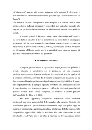 - i “documenti” sono corretti, rispetto a ciascuna delle posizioni di riferimento e
relativamente alle situazioni concretamente ipotizzabili (es.: concessione di uso “a
freddo”);
- le domande frequenti sono poste in modo semplice e le relative risposte sono
corrispondenti a indirizzi interpretativi consolidati, con particolare riguardo alle
risposte sin qui fornite in casi analoghi dal Ministero del lavoro e delle politiche
sociali.
In termini generali, i documenti messi, infine, disposizione dell’utente –
sia che si tratti di un datore di lavoro committente, sia che si tratti di una impresa
appaltatrice o di lavoratori autonomi – costituiscono una rappresentazione corretta
delle misure di prevenzione adottate e, pertanto, costituiscono un utile strumento
per il soggetto obbligato, anche ove lo si consideri come elemento oggetto di
possibile verifica in sede ispettiva e/o giudiziale.
Considerazioni conclusive
Il progetto, probabilmente in ragione della ampia partnership (pubblica e
privata) ottenuta, si caratterizza per la produzione di una procedura
particolarmente puntuale rispetto alle esigenze di committenti, imprese appaltatrici
e lavoratori autonomi, corredata da documenti utilizzabili dai medesimi, sia in
funzione consultiva che quali strumenti per l’adempimento degli obblighi di legge.
Tale importante livello di dettaglio è più che opportuno, solo che si considerino le
diverse situazioni che, in concreto, possono verificarsi e che implicano soluzioni
pratiche diverse, molto spesso complesse, in relazione a quanto previsto
dall’articolo 26 del d.lgs. n. 81/2008.
Alla (solo apparente) complessità nell’utilizzo dello strumento
corrisponde una piena compatibilità delle procedure che vengono illustrate agli
utenti come “percorso” per un corretto adempimento degli obblighi di legge in
materia di eliminazione o gestione dei rischi da interferenza delle lavorazioni. Tale
compatibilità, apprezzabile anche in relazione alle citate disposizioni di cui
all’articolo 53 del “testo unico” di salute e sicurezza sul lavoro, riguarda anche
 