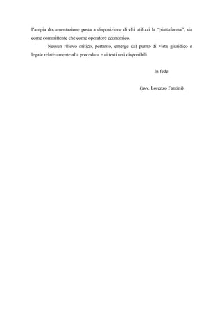 l’ampia documentazione posta a disposizione di chi utilizzi la “piattaforma”, sia
come committente che come operatore economico.
Nessun rilievo critico, pertanto, emerge dal punto di vista giuridico e
legale relativamente alla procedura e ai testi resi disponibili.
In fede
(avv. Lorenzo Fantini)
 