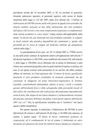 previdenza sociale del 14 novembre 2007, n. 24. La circolare in questione,
fornendo indicazioni operative al personale ispettivo sulle norme di diretta
attuazione della legge n. 123 del 2007, dopo aver chiarito che “l’obbligo di
elaborazione del DUVRI sussiste anche nelle ipotesi di appalti extra-aziendali che
tuttavia risultino necessari al fine della realizzazione del ciclo produttivo
dell’opera o del servizio e non siano semplicemente preparatori o complementari
della attività produttiva in senso stretto” ritiene escluse dall’applicabilità della
norma “le attività che, pur rientrando nel ciclo produttivo aziendale, si svolgano
in locali sottratti alla giuridica disponibilità del committente e, quindi, alla
possibilità per lo stesso di svolgere nel medesimo ambiente gli adempimenti
stabiliti dalla legge”.
La giurisprudenza (Cass. pen., sez. IV, 12 ottobre 2007, n. 37588), invero,
in una delle prime sentenze di legittimità relative all’applicazione dell’articolo 7
del decreto legislativo n. 626/1994, come modificato dal comma 910, dell’articolo
1, della legge n. 296/2006, aveva affermato che la norma fa riferimento a tutta
l'intera area economico/geografica entro la quale l'attività d’impresa si realizza, nel
caso in cui questa consista nella prestazione di un servizio che abbia carattere
diffuso sul territorio. La Corte precisava che: “il datore di lavoro, quand'anche
disarticoli il ciclo produttivo avvalendosi di strumenti contrattuali che gli
consentano di alleggerire sul piano burocratico-organizzativo la struttura
aziendale, contestualmente dislocandone, almeno in parte, i rischi, è costituito
garante dell'incolumità fisica e della salvaguardia della personalità morale di
tutti coloro che contribuiscono alla realizzazione del programma imprenditoriale
avuto di mira, alla stregua di una lettura dinamica e costituzionalmente orientata
del principio ispiratore dell'intera disciplina, icasticamente espresso dall'articolo
2087 cod. civ.”. Ora, la specificazione introdotta con il “correttivo” non lascia
spazio a dubbi interpretativi.
Per quanto riguarda, in particolare, l’elaborazione del DUVRI ai sensi
dell’articolo 26 comma 3, dell’articolo 26 del d.lgs. n. 81/2008 (che statuisce, al
comma 1, quanto segue: “Il datore di lavoro committente promuove la
cooperazione ed il coordinamento di cui al comma 2 elaborando un unico
documento di valutazione dei rischi che indichi le misure adottate per eliminare o,
 