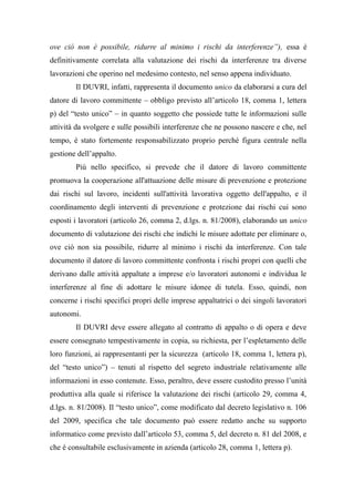 ove ciò non è possibile, ridurre al minimo i rischi da interferenze”), essa è
definitivamente correlata alla valutazione dei rischi da interferenze tra diverse
lavorazioni che operino nel medesimo contesto, nel senso appena individuato.
Il DUVRI, infatti, rappresenta il documento unico da elaborarsi a cura del
datore di lavoro committente – obbligo previsto all’articolo 18, comma 1, lettera
p) del “testo unico” – in quanto soggetto che possiede tutte le informazioni sulle
attività da svolgere e sulle possibili interferenze che ne possono nascere e che, nel
tempo, è stato fortemente responsabilizzato proprio perché figura centrale nella
gestione dell’appalto.
Più nello specifico, si prevede che il datore di lavoro committente
promuova la cooperazione all'attuazione delle misure di prevenzione e protezione
dai rischi sul lavoro, incidenti sull'attività lavorativa oggetto dell'appalto, e il
coordinamento degli interventi di prevenzione e protezione dai rischi cui sono
esposti i lavoratori (articolo 26, comma 2, d.lgs. n. 81/2008), elaborando un unico
documento di valutazione dei rischi che indichi le misure adottate per eliminare o,
ove ciò non sia possibile, ridurre al minimo i rischi da interferenze. Con tale
documento il datore di lavoro committente confronta i rischi propri con quelli che
derivano dalle attività appaltate a imprese e/o lavoratori autonomi e individua le
interferenze al fine di adottare le misure idonee di tutela. Esso, quindi, non
concerne i rischi specifici propri delle imprese appaltatrici o dei singoli lavoratori
autonomi.
Il DUVRI deve essere allegato al contratto di appalto o di opera e deve
essere consegnato tempestivamente in copia, su richiesta, per l’espletamento delle
loro funzioni, ai rappresentanti per la sicurezza (articolo 18, comma 1, lettera p),
del “testo unico”) – tenuti al rispetto del segreto industriale relativamente alle
informazioni in esso contenute. Esso, peraltro, deve essere custodito presso l’unità
produttiva alla quale si riferisce la valutazione dei rischi (articolo 29, comma 4,
d.lgs. n. 81/2008). Il “testo unico”, come modificato dal decreto legislativo n. 106
del 2009, specifica che tale documento può essere redatto anche su supporto
informatico come previsto dall’articolo 53, comma 5, del decreto n. 81 del 2008, e
che è consultabile esclusivamente in azienda (articolo 28, comma 1, lettera p).
 