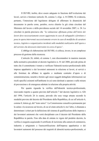 Il DUVRI, inoltre, deve essere adeguato in funzione dell’evoluzione dei
lavori, servizi e forniture (articolo 26, comma 3, d.lgs. n. 81/2008). Si evidenzia,
pertanto, l’intenzione del legislatore delegato di affermare la dinamicità del
documento in parola come, peraltro, aveva chiarito la già citata circolare del
Ministero del lavoro e della previdenza sociale del 14 novembre 2007, n. 24. La
circolare in parola precisava che “la valutazione effettuata prima dell’inizio dei
lavori deve necessariamente essere aggiornata in caso di subappalti o forniture e
posa in opera intervenuti successivamente ovvero in caso di modifiche di carattere
tecnico, logistico o organizzativo incidenti sulle modalità realizzative dell’opera o
del servizio che dovessero intervenire in corso d’opera”.
L’obbligo di elaborazione del DUVRI, si colloca, invero, in un complesso
processo di gestione della sicurezza.
L’articolo 26, infatti, al comma 1, non discostandosi in maniera marcata
dalla normativa precedente al decreto legislativo n. 81 del 2008, prevede prima di
tutto che il committente è tenuto a verificare l'idoneità tecnico-professionale delle
imprese appaltatrici o dei lavoratori autonomi in relazione ai lavori, ai servizi e
alle forniture da affidare in appalto o mediante contratto d’opera o di
somministrazione, nonché a fornire agli stessi soggetti dettagliate informazioni sui
rischi specifici esistenti nell'ambiente in cui sono destinati a operare e sulle misure
di prevenzione e di emergenza adottate in relazione alla propria attività.
Per quanto riguarda la verifica dell'idoneità tecnico-professionale,
innovando rispetto a quanto previsto dall’articolo 7 del decreto legislativo n. 626
del 1994, l’articolo 26 in esame, prevede che essa venga attuata secondo le
modalità previste dal decreto del Presidente della Repubblica, di cui all’articolo 6,
comma 8, lettera g), del “testo unico”. La Commissione consultiva permanente per
la salute e la sicurezza sul lavoro, di cui al citato articolo 6, tra l’altro, è chiamata a
determinare i criteri per la definizione del sistema di qualificazione delle imprese e
dei lavoratori autonomi che verrà disciplinato con il decreto del Presidente della
Repubblica in parola. Fino alla data di entrata in vigore del predetto decreto, la
verifica è eseguita acquisendo il certificato di iscrizione alla camera di commercio,
industria e artigianato e l'autocertificazione dell'impresa appaltatrice o dei
lavoratori autonomi del possesso dei requisiti di idoneità tecnico-professionale, ai
 