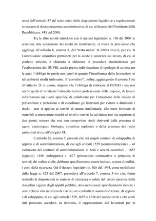 sensi dell’articolo 47 del testo unico delle disposizioni legislative e regolamentari
in materia di documentazione amministrativa, di cui al decreto del Presidente della
Repubblica n. 445 del 2000.
Tra le altre novità introdotte con il decreto legislativo n. 106 del 2009 in
relazione alla valutazione dei rischi da interferenze, si rileva la previsione che
aggiunge all’articolo 6, comma 8, del “testo unico” la lettera m-ter), per cui la
Commissione consultiva permanete per la salute e sicurezza sul lavoro, di cui al
predetto articolo, è chiamata a elaborare le procedure standardizzate per
l’elaborazione del DUVRI, anche previa individuazione di tipologie di attività per
le quali l’obbligo in parola non operi in quanto l’interferenza delle lavorazioni in
tali ambienti risulti irrilevante. Il “correttivo”, inoltre, aggiungendo il comma 3 bis
all’articolo 26 in esame, dispone che l’obbligo di elaborare il DUVRI - ma non
anche quelli di verificare l’idoneità tecnico professionale delle imprese, di fornire
informazioni sui rischi specifici, di collaborare per l’attuazione delle misure di
prevenzione e protezione e di coordinare gli interventi per evitare o diminuire i
rischi - non si applica ai servizi di natura intellettuale, alle mere forniture di
materiali o attrezzature nonché ai lavori o servizi la cui durata non sia superiore ai
due giorni, sempre che essi non comportino rischi derivanti dalla presenza di
agenti cancerogeni, biologici, atmosfere esplosive o dalla presenza dei rischi
particolari di cui all’allegato XI.
L’articolo 26, comma 5, prevede che nei singoli contratti di subappalto, di
appalto e di somministrazione, di cui agli articoli 1559 (somministrazione) – ad
esclusione dei contratti di somministrazione di beni e servizi essenziali – 1655
(appalto), 1656 (subappalto) e 1677 (prestazione continuativa o periodica di
servizi) del codice civile, debbano specificamente essere indicati, a pena di nullità,
i costi della sicurezza. Già il decreto legislativo n. 626 del 1994, come modificato
dalla legge n. 123 del 2007, prevedeva all’articolo 7, comma 3-ter, che, ferme
restando le disposizioni in materia di sicurezza e salute del lavoro previste dalla
disciplina vigente degli appalti pubblici, dovessero essere specificamente indicati i
costi relativi alla sicurezza del lavoro nei contratti di somministrazione, di appalto
e di subappalto, di cui agli articoli 1559, 1655 e 1656 del codice civile e che a tali
dati potessero accedere, su richiesta, il rappresentante dei lavoratori per la
 
