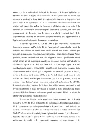 sicurezza e le organizzazioni sindacali dei lavoratori. Il decreto legislativo n.
81/2008 ha però collegato all’inosservanza di tale previsione la nullità del
contratto ai sensi dell’articolo 1418 del codice civile. Secondo le disposizioni del
codice civile di cui agli articoli 1421 e 1422, la nullità, oltre che essere rilevata dal
giudice, può essere fatta valere da chiunque vi abbia interesse – pertanto, è da
ritenersi, dai lavoratori di entrambe le parti stipulanti il contratto, ma anche dai
rappresentanti dei lavoratori per la sicurezza e dagli organismi locali delle
organizzazioni sindacali dei lavoratori comparativamente più rappresentative a
livello nazionale; l’azione non é soggetta a prescrizione.
Il decreto legislativo n. 106 del 2009 è poi intervenuto, modificando
l’originario comma 5 dell’articolo 26 del “testo unico”, chiarendo che i costi da
indicarsi nei contratti in esame sono quelli relativi alle misure adottate per
eliminare o, ove non sia possibile, ridurre al minimo i rischi da interferenze. Viene
precisato, inoltre, che detti costi non sono soggetti a ribasso, specificando, anche
per gli appalti privati quanto già previsto per gli appalti pubblici dall’articolo 86
del decreto legislativo n. 163 del 2006 (c.d. “Codice degli appalti”), come
modificato dalla legge n. 123 del 2007 – nonché, e più chiaramente espresso, dalla
determinazione dell’Autorità per la vigilanza sui contratti pubblici di lavori,
servizi e forniture del 5 marzo 2008, n. 3. Per individuare quali siano i costi
relativi alle misure adottate per eliminare o, ove non sia possibile, ridurre al
minimo i rischi da interferenze è necessario partire dalla elaborazione del DUVRI.
Il committente deve ottenere le informazioni dalle imprese esecutrici e dai
lavoratori autonomi in modo da valutare la presenza o meno e la natura dei rischi
derivanti dalle interferenze e individuare, quindi, attraverso il DUVRI le misure da
adottare per eliminarli o ridurli al minimo.
Il concetto di costo della sicurezza è stato introdotto con il decreto
legislativo n. 494 del 1996 nell’ambito dei cantieri edili. In particolare, l’articolo
12 del predetto decreto – abrogato dal decreto legislativo n. 81 del 2008 che ha
inserito le disposizioni relative ai cantieri temporanei e mobili all’interno del
Titolo IV ad essi dedicato – disciplinava il piano di sicurezza e di coordinamento.
Secondo tale articolo, il piano doveva contenere l'individuazione, l'analisi e la
valutazione dei rischi, e le conseguenti procedure, gli apprestamenti e le
 