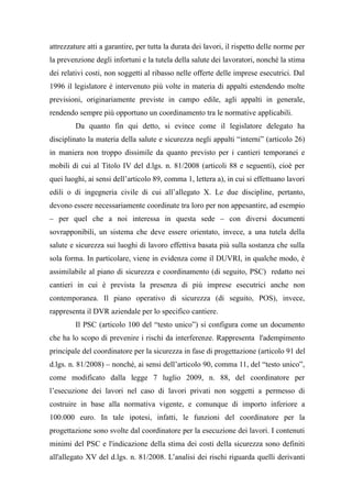 attrezzature atti a garantire, per tutta la durata dei lavori, il rispetto delle norme per
la prevenzione degli infortuni e la tutela della salute dei lavoratori, nonché la stima
dei relativi costi, non soggetti al ribasso nelle offerte delle imprese esecutrici. Dal
1996 il legislatore è intervenuto più volte in materia di appalti estendendo molte
previsioni, originariamente previste in campo edile, agli appalti in generale,
rendendo sempre più opportuno un coordinamento tra le normative applicabili.
Da quanto fin qui detto, si evince come il legislatore delegato ha
disciplinato la materia della salute e sicurezza negli appalti “interni” (articolo 26)
in maniera non troppo dissimile da quanto previsto per i cantieri temporanei e
mobili di cui al Titolo IV del d.lgs. n. 81/2008 (articoli 88 e seguenti), cioè per
quei luoghi, ai sensi dell’articolo 89, comma 1, lettera a), in cui si effettuano lavori
edili o di ingegneria civile di cui all’allegato X. Le due discipline, pertanto,
devono essere necessariamente coordinate tra loro per non appesantire, ad esempio
– per quel che a noi interessa in questa sede – con diversi documenti
sovrapponibili, un sistema che deve essere orientato, invece, a una tutela della
salute e sicurezza sui luoghi di lavoro effettiva basata più sulla sostanza che sulla
sola forma. In particolare, viene in evidenza come il DUVRI, in qualche modo, è
assimilabile al piano di sicurezza e coordinamento (di seguito, PSC) redatto nei
cantieri in cui è prevista la presenza di più imprese esecutrici anche non
contemporanea. Il piano operativo di sicurezza (di seguito, POS), invece,
rappresenta il DVR aziendale per lo specifico cantiere.
Il PSC (articolo 100 del “testo unico”) si configura come un documento
che ha lo scopo di prevenire i rischi da interferenze. Rappresenta l'adempimento
principale del coordinatore per la sicurezza in fase di progettazione (articolo 91 del
d.lgs. n. 81/2008) – nonché, ai sensi dell’articolo 90, comma 11, del “testo unico”,
come modificato dalla legge 7 luglio 2009, n. 88, del coordinatore per
l’esecuzione dei lavori nel caso di lavori privati non soggetti a permesso di
costruire in base alla normativa vigente, e comunque di importo inferiore a
100.000 euro. In tale ipotesi, infatti, le funzioni del coordinatore per la
progettazione sono svolte dal coordinatore per la esecuzione dei lavori. I contenuti
minimi del PSC e l'indicazione della stima dei costi della sicurezza sono definiti
all'allegato XV del d.lgs. n. 81/2008. L’analisi dei rischi riguarda quelli derivanti
 