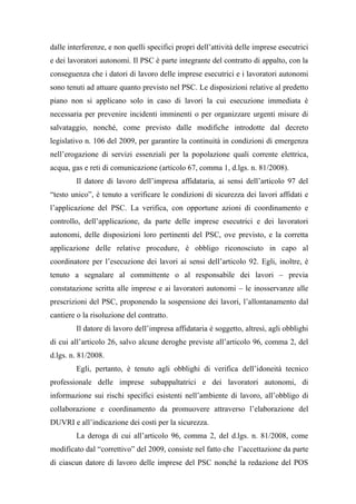 dalle interferenze, e non quelli specifici propri dell’attività delle imprese esecutrici
e dei lavoratori autonomi. Il PSC è parte integrante del contratto di appalto, con la
conseguenza che i datori di lavoro delle imprese esecutrici e i lavoratori autonomi
sono tenuti ad attuare quanto previsto nel PSC. Le disposizioni relative al predetto
piano non si applicano solo in caso di lavori la cui esecuzione immediata è
necessaria per prevenire incidenti imminenti o per organizzare urgenti misure di
salvataggio, nonché, come previsto dalle modifiche introdotte dal decreto
legislativo n. 106 del 2009, per garantire la continuità in condizioni di emergenza
nell’erogazione di servizi essenziali per la popolazione quali corrente elettrica,
acqua, gas e reti di comunicazione (articolo 67, comma 1, d.lgs. n. 81/2008).
Il datore di lavoro dell’impresa affidataria, ai sensi dell’articolo 97 del
“testo unico”, è tenuto a verificare le condizioni di sicurezza dei lavori affidati e
l’applicazione del PSC. La verifica, con opportune azioni di coordinamento e
controllo, dell’applicazione, da parte delle imprese esecutrici e dei lavoratori
autonomi, delle disposizioni loro pertinenti del PSC, ove previsto, e la corretta
applicazione delle relative procedure, è obbligo riconosciuto in capo al
coordinatore per l’esecuzione dei lavori ai sensi dell’articolo 92. Egli, inoltre, è
tenuto a segnalare al committente o al responsabile dei lavori – previa
constatazione scritta alle imprese e ai lavoratori autonomi – le inosservanze alle
prescrizioni del PSC, proponendo la sospensione dei lavori, l’allontanamento dal
cantiere o la risoluzione del contratto.
Il datore di lavoro dell’impresa affidataria è soggetto, altresì, agli obblighi
di cui all’articolo 26, salvo alcune deroghe previste all’articolo 96, comma 2, del
d.lgs. n. 81/2008.
Egli, pertanto, è tenuto agli obblighi di verifica dell’idoneità tecnico
professionale delle imprese subappaltatrici e dei lavoratori autonomi, di
informazione sui rischi specifici esistenti nell’ambiente di lavoro, all’obbligo di
collaborazione e coordinamento da promuovere attraverso l’elaborazione del
DUVRI e all’indicazione dei costi per la sicurezza.
La deroga di cui all’articolo 96, comma 2, del d.lgs. n. 81/2008, come
modificato dal “correttivo” del 2009, consiste nel fatto che l’accettazione da parte
di ciascun datore di lavoro delle imprese del PSC nonché la redazione del POS
 