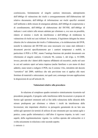 costituiscono, limitatamente al singolo cantiere interessato, adempimento
dell’obbligo di valutazione dei rischi e conseguentemente dell’elaborazione del
relativo documento, dell’obbligo di informazione sui rischi specifici esistenti
nell’ambiente e delle misure di emergenza adottate, dell’obbligo di cooperazione e
di coordinamento, dell’obbligo di elaborazione del DUVRI, dell’obbligo di
indicare i costi relativi alle misure adottate per eliminare o, ove non sia possibile,
ridurre al minimo i rischi da interferenze e dell’obbligo di rielaborare la
valutazione di rischi nei casi richiesti. In sostanza, il legislatore delegato ha inteso
chiarire che la valutazione dei rischi e l’elaborazione, o la rielaborazione del DVR,
nonché la redazione del DUVRI non sono necessarie ove siano stati elaborati i
documenti previsti specificatamente per i cantieri temporanei e mobili, in
particolare il POS e il PSC, stante l’analoga funzione dei predetti documenti con
riferimento al singolo cantiere. L’articolo 96, comma 1, del d.lgs. n. 81/2008,
invece, prevede che i datori delle imprese affidatarie ed esecutrici, anche nel caso
in cui nel cantiere operi un’unica impresa (anche familiare o con meno di dieci
addetti), siano tenuti a redigere il POS, ma il comma 1-bis, introdotto dal decreto
“correttivo” del 2009, stabilisce che tale previsione non si applica alle mere
forniture di materiali o attrezzature, nei quali casi, comunque trovano applicazione
le disposizioni di cui all’articolo 26.
Valutazioni relative alla procedura
In relazione al complesso quadro normativo sinteticamente ricostruito nel
precedente paragrafo, il progetto sulle interferenze delle lavorazioni si propone di
fornire agli operatori strumenti utili ai fini della valutazione della idoneità delle
misure predisposte per eliminare o ridurre i rischi da interferenza delle
lavorazioni; tale importante obiettivo va perseguito garantendo da un lato una
utilità agli operatori (in termini di utilizzo di uno strumento per sua natura agile e
pratico, come quello informatico) e dall’altro il rigoroso rispetto, in tutti i suoi
aspetti, della regolamentazione vigente. La verifica operata dal sottoscritto si è
svolta unicamente in relazione a tale secondo aspetto.
(- omissis -)
 