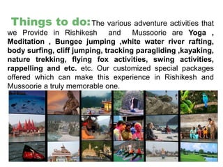 Things to do:The various adventure activities that
we Provide in Rishikesh and Mussoorie are Yoga ,
Meditation , Bungee jumping ,white water river rafting,
body surfing, cliff jumping, tracking paragliding ,kayaking,
nature trekking, flying fox activities, swing activities,
rappelling and etc. etc. Our customized special packages
offered which can make this experience in Rishikesh and
Mussoorie a truly memorable one.
 