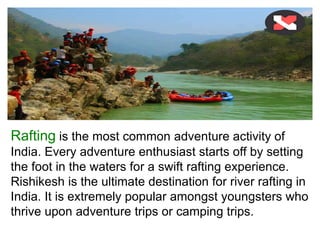 Rafting is the most common adventure activity of
India. Every adventure enthusiast starts off by setting
the foot in the waters for a swift rafting experience.
Rishikesh is the ultimate destination for river rafting in
India. It is extremely popular amongst youngsters who
thrive upon adventure trips or camping trips.
 