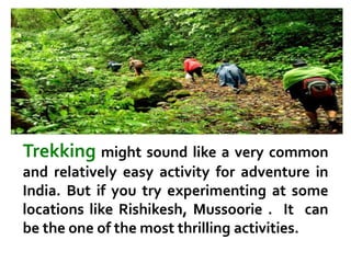 Trekking might sound like a very common
and relatively easy activity for adventure in
India. But if you try experimenting at some
locations like Rishikesh, Mussoorie . It can
be the one of the most thrilling activities.
 