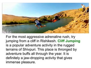For the most aggressive adrenaline rush, try
jumping from a cliff in Rishikesh. Cliff Jumping
is a popular adventure activity in the rugged
terrains of Shivpuri. This place is thronged by
adventure buffs all through the year. It is
definitely a jaw-dropping activity that gives
immense pleasure.
 