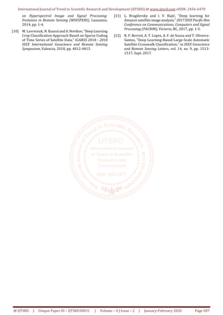 International Journal of Trend in Scientific Research and Development (IJTSRD) @ www.ijtsrd.com eISSN: 2456-6470
@ IJTSRD | Unique Paper ID – IJTSRD30031 | Volume – 4 | Issue – 2 | January-February 2020 Page 587
on Hyperspectral Image and Signal Processing:
Evolution in Remote Sensing (WHISPERS), Lausanne,
2014, pp. 1-4.
[10] M. Lavreniuk, N. Kussul andA.Novikov,"DeepLearning
Crop Classification Approach Based on Sparse Coding
of Time Series of Satellite Data," IGARSS 2018 - 2018
IEEE International Geoscience and Remote Sensing
Symposium, Valencia, 2018, pp. 4812-4815.
[11] L. Bragilevsky and I. V. Bajić, "Deep learning for
Amazon satellite imageanalysis," 2017IEEEPacificRim
Conference on Communications, Computers and Signal
Processing (PACRIM), Victoria, BC, 2017, pp. 1-5.
[12] R. F. Berriel, A. T. Lopes, A. F. de Souza and T. Oliveira-
Santos, "Deep Learning-Based Large-Scale Automatic
Satellite Crosswalk Classification," in IEEE Geoscience
and Remote Sensing Letters, vol. 14, no. 9, pp. 1513-
1517, Sept. 2017.
 