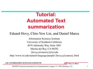 Hovy, Lin, Marcu
USC INFORMATION SCIENCES INSTITUTE
SIGIR'99 Tutorial Automated Text Summarization, August 15, 1999, Berkeley, CA 1
Tutorial:
Automated Text
summarization
Eduard Hovy, Chin-Yew Lin, and Daniel Marcu
Information Sciences Institute
University of Southern California
4676 Admiralty Way, Suite 1001
Marina del Rey, CA 90292
{hovy,cyl,marcu}@isi.edu
http://www.isi.edu/natural-language/people/{hovy,cyl,marcu}.html
 