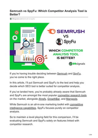 1/30
Semrush vs SpyFu: Which Competitor Analysis Tool is
Better?
99signals.com/semrush-vs-spyfu/
If you’re having trouble deciding between Semrush and SpyFu,
you’ve come to the right place.
In this article, I’ll put Semrush and SpyFu to the test and help you
decide which SEO tool is better suited for competitor analysis.
If you’ve landed here, you’re probably already aware that Semrush
and SpyFu are amongst the most popular competitor research tools
on the market, alongside Ahrefs, GrowthBar, and Mangools.
While Semrush is an all-in-one marketing toolkit with competitive
intelligence capabilities, SpyFu focuses purely on competitor
analysis.
So to maintain a level playing field for this comparison, I’ll be
evaluating Semrush and SpyFu solely on features linked with
competitor research.
 