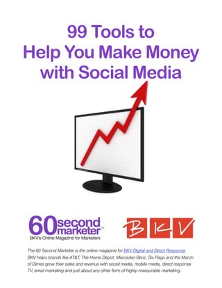 99 Tools to
Help You Make Money
 with Social Media




The 60 Second Marketer is the online magazine for BKV Digital and Direct Response.
BKV helps brands like AT&T, The Home Depot, Mercedes-Benz, Six Flags and the March
of Dimes grow their sales and revenue with social media, mobile media, direct response
TV, email marketing and just about any other form of highly-measurable marketing.
 