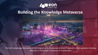 Building the Knowledge Metaverse
1
The EON Knowledge Metaverse (EKM) Program Is An Investment & Grant Program for Post-pandemic Resilient
Recovery in Education, Enterprise, & Communities
 
