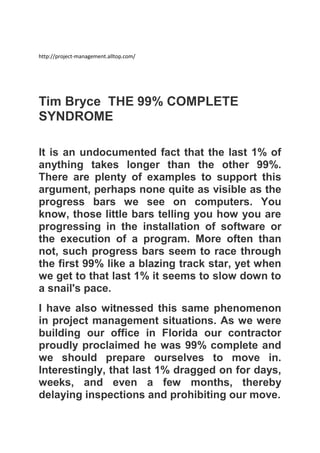 http://project-management.alltop.com/

Tim Bryce THE 99% COMPLETE
SYNDROME
It is an undocumented fact that the last 1% of
anything takes longer than the other 99%.
There are plenty of examples to support this
argument, perhaps none quite as visible as the
progress bars we see on computers. You
know, those little bars telling you how you are
progressing in the installation of software or
the execution of a program. More often than
not, such progress bars seem to race through
the first 99% like a blazing track star, yet when
we get to that last 1% it seems to slow down to
a snail's pace.
I have also witnessed this same phenomenon
in project management situations. As we were
building our office in Florida our contractor
proudly proclaimed he was 99% complete and
we should prepare ourselves to move in.
Interestingly, that last 1% dragged on for days,
weeks, and even a few months, thereby
delaying inspections and prohibiting our move.

 