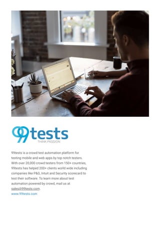 99tests is a crowd test automation platform for
testing mobile and web apps by top notch testers.
With over 20,000 crowd testers from 150+ countries,
99tests has helped 200+ clients world wide including
companies like P&G, Intuit and Security scorecard to
test their software. To learn more about test
automation powered by crowd, mail us at
sales@99tests.com.
www.99tests.com
 