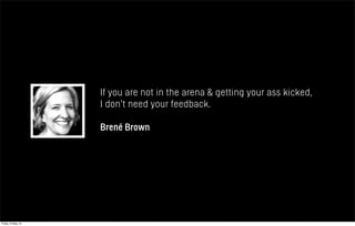 If you are not in the arena & getting your ass kicked,
I don’t need your feedback.
Brené Brown
Friday 10 May 13
 