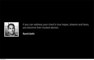 If you can address your client’s true hopes, dreams and fears,
you become their trusted advisor.
Ramit Sethi
Friday 10 May 13
 