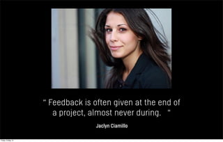 “ Feedback is often given at the end of
a project, almost never during. “
Jaclyn Ciamillo
Friday 10 May 13
 