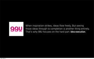 When inspiration strikes, ideas flow freely. But seeing
those ideas through to completion is another thing entirely.
That's why 99U focuses on the hard part: idea execution.
Friday 10 May 13
 