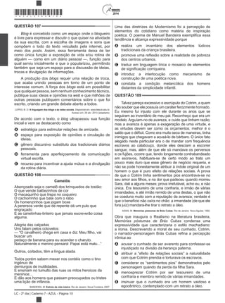 2014
LC - 2º dia | Caderno 7 - AZUL - Página 10
QUESTÃO 107
Blog é concebido como um espaço onde o blogueiro
é livre para expressar e discutir o que quiser na atividade
da sua escrita, com a escolha de imagens e sons que
compõem o todo do texto veiculado pela internet, por
meio dos . Assim, essa ferramenta deixa de ter
como única função a exposição de vida e/ou rotina de
alguém — como em um diário pessoal —, função para
qual serviu inicialmente e que o popularizou, permitindo
também que seja um espaço para a discussão de ideias,
trocas e divulgação de informações.
A produção dos blogs requer uma relação de troca,
que acaba unindo pessoas em torno de um ponto de
interesse comum. A força dos blogs está em possibilitar
que qualquer pessoa, sem nenhum conhecimento técnico,
publique suas ideias e opiniões na web e que milhões de
outras pessoas publiquem comentários sobre o que foi
escrito, criando um grande debate aberto a todos.
LOPES, B. O. A linguagem dos blogs e as redes sociais. Disponível em: www.fateczl.edu.br.
Acesso em: 29 abr. 2013 (adaptado).
De acordo com o texto, o blog ultrapassou sua função
inicial e vem se destacando como
A estratégia para estimular relações de amizade.
B espaço para exposição de opiniões e circulação de
ideias.
C gênero discursivo substituto dos tradicionais diários
pessoais.
D ferramenta para aperfeiçoamento da comunicação
virtual escrita.
E recurso para incentivar a ajuda mútua e a divulgação
da rotina diária.
QUESTÃO 108
Camelôs
Abençoado seja o camelô dos brinquedos de tostão:
O que vende balõezinhos de cor
O macaquinho que trepa no coqueiro
O cachorrinho que bate com o rabo
Os homenzinhos que jogam boxe
A perereca verde que de repente dá um pulo que
engraçado
E as canetinhas-tinteiro que jamais escreverão coisa
alguma.
Alegria das calçadas
Uns falam pelos cotovelos:
buscar um
pedaço de banana para eu acender o charuto.
Naturalmente o menino pensará: Papai está malu...”
Outros, coitados, têm a língua atada.
Todos porém sabem mexer nos cordéis como o tino
ingênuo de
demiurgos de inutilidades.
E ensinam no tumulto das ruas os mitos heroicos da
meninice...
E dão aos homens que passam preocupados ou tristes
uma lição de infância.
BANDEIRA, M. Estrela da vida inteira. Rio de Janeiro: Nova Fronteira, 2007.
Uma das diretrizes do Modernismo foi a percepção de
elementos do cotidiano como matéria de inspiração
tendência e alcança expressividade porque
A realiza um inventário dos elementos lúdicos
tradicionais da criança brasileira.
B
dos centros urbanos.
C traduz em linguagem lírica o mosaico de elementos
D introduz a interlocução como mecanismo de
construção de uma poética nova.
E constata a condição melancólica dos homens
distantes da simplicidade infantil.
QUESTÃO 109
Talvez pareça excessivo o escrúpulo do Cotrim, a quem
não souber que ele possuía um caráter ferozmente honrado.
Eu mesmo fui injusto com ele durante os anos que se
seguiram ao inventário de meu pai. Reconheço que era um
modelo. Arguíam-no de avareza, e cuido que tinham razão;
mas a avareza é apenas a exageração de uma virtude, e
as virtudes devem ser como os orçamentos: melhor é o
inimigos que chegavam a acusá-lo de bárbaro. O único fato
alegado neste particular era o de mandar com frequência
escravos ao calabouço, donde eles desciam a escorrer
sangue; mas, além de que ele só mandava os perversos
e os fujões, ocorre que, tendo longamente contrabandeado
em escravos, habituara-se de certo modo ao trato um
pouco mais duro que esse gênero de negócio requeria, e
não se pode honestamente atribuir à índole original de um
homem o que é puro efeito de relações sociais. A prova
de que o Cotrim tinha sentimentos pios encontrava-se no
Sara, dali a alguns meses; prova irrefutável, acho eu, e não
única. Era tesoureiro de uma confraria, e irmão de várias
irmandades, e até irmão remido de uma destas, o que não
se coaduna muito com a reputação da avareza; verdade é
que o benefício não caíra no chão: a irmandade (de que ele
fora juiz) mandara-lhe tirar o retrato a óleo.
ASSIS, M. Memórias póstumas de Brás Cubas. Rio de Janeiro: Nova Aguilar, 1992.
Obra que inaugura o Realismo na literatura brasileira,
condensa uma
expressividade que caracterizaria o estilo machadiano:
a ironia. Descrevendo a moral de seu cunhado, Cotrim,
irônica ao
A acusar o cunhado de ser avarento para confessar-se
injustiçado na divisão da herança paterna.
B atribuir a “efeito de relações sociais” a naturalidade
com que Cotrim prendia e torturava os escravos.
C considerar os “sentimentos pios” demonstrados pelo
D menosprezar Cotrim por ser tesoureiro de uma
confraria e membro remido de várias irmandades.
E insinuar que o cunhado era um homem vaidoso e
egocêntrico, contemplado com um retrato a óleo.
*AZUL25DOM10*
 