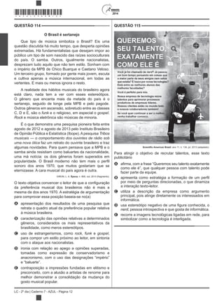 2014
LC - 2º dia | Caderno 7 - AZUL - Página 12
QUESTÃO 114
O Brasil é sertanejo
Que tipo de música simboliza o Brasil? Eis uma
questão discutida há muito tempo, que desperta opiniões
extremadas. Há fundamentalistas que desejam impor ao
público um tipo de som nascido das raízes socioculturais
do país. O samba. Outros, igualmente nacionalistas,
desprezam tudo aquilo que não tem estilo. Sonham com
o império da MPB de Chico Buarque e Caetano Veloso.
Um terceiro grupo, formado por gente mais jovem, escuta
e cultiva apenas a música internacional, em todas as
vertentes. E mais ou menos ignora o resto.
A realidade dos hábitos musicais do brasileiro agora
está claro, nada tem a ver com esses estereótipos.
O gênero que encanta mais da metade do país é o
sertanejo, seguido de longe pela MPB e pelo pagode.
Outros gêneros em ascensão, sobretudo entre as classes
C, D e E, são o funk e o religioso, em especial o .
Rock e música eletrônica são músicas de minoria.
É o que demonstra uma pesquisa pioneira feita entre
agosto de 2012 e agosto de 2013 pelo Instituto Brasileiro
de Opinião Pública e Estatística (Ibope). A pesquisa Tribos
faz um retrato do ouvinte brasileiro e traz
algumas novidades. Para quem pensava que a MPB e o
samba ainda resistiam como baluartes da nacionalidade,
uma má notícia: os dois gêneros foram superados em
sonoro dos anos 1970, que muitos gostariam que se
eternizasse. A cara musical do país agora é outra.
GIRON, L. A. Época, n. 805, out. 2013 (fragmento).
da preferência musical dos brasileiros não é mais a
mesma da dos anos 1970. A estratégia de argumentação
para comprovar essa posição baseia-se no(a)
A apresentação dos resultados de uma pesquisa que
retrata o quadro atual da preferência popular relativa
à música brasileira.
B caracterização das opiniões relativas a determinados
gêneros, considerados os mais representativos da
brasilidade, como meros estereótipos.
C uso de estrangeirismos, como rock, funk e ,
para compor um estilo próximo ao leitor, em sintonia
com o ataque aos nacionalistas.
D ironia com relação ao apego a opiniões superadas,
tomadas como expressão de conservadorismo e
anacronismo, com o uso das designações “império”
e “baluarte”.
E contraposição a impressões fundadas em elitismo e
preconceito, com a alusão a artistas de renome para
melhor demonstrar a consolidação da mudança do
gosto musical popular.
QUESTÃO 115
Brasil, ano 11, n. 134, jul. 2013 (adaptado).
Para atingir o objetivo de recrutar talentos, esse texto
publicitário
A
como ele é”, que qualquer pessoa com talento pode
fazer parte da equipe.
B
por meio de perguntas direcionadas, o que dinamiza
a interação texto-leitor.
C utiliza a descrição da empresa como argumento
principal, pois atinge diretamente os interessados em
informática.
D
nerd, pessoa introspectiva e que gosta de informática.
E recorre a imagens tecnológicas ligadas em rede, para
simbolizar como a tecnologia é interligada.
*AZUL25DOM12*
 