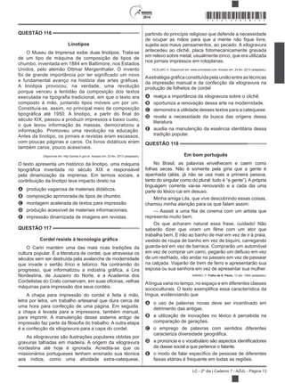 2014
LC - 2º dia | Caderno 7 - AZUL - Página 13
QUESTÃO 116
Linotipos
O Museu da Imprensa exibe duas linotipos. Trata-se
de um tipo de máquina de composição de tipos de
chumbo, inventada em 1884 em Baltimore, nos Estados
Unidos, pelo alemão Ottmar Mergenthaler. O invento
A linotipia provocou, na verdade, uma revolução
porque venceu a lentidão da composição dos textos
composto à mão, juntando tipos móveis um por um.
Constituía-se, assim, no principal meio de composição
século XIX, passou a produzir impressos a baixo custo,
o que levou informação às massas, democratizou a
informação. Promoveu uma revolução na educação.
Antes da linotipo, os jornais e revistas eram escassos,
com poucas páginas e caros. Os livros didáticos eram
também caros, pouco acessíveis.
Disponível em: http://portal.in.gov.br. Acesso em: 23 fev. 2013 (adaptado).
O texto apresenta um histórico da linotipo, uma máquina
pela dinamização da imprensa. Em termos sociais, a
contribuição da linotipo teve impacto direto na
A produção vagarosa de materiais didáticos.
B composição aprimorada de tipos de chumbo.
C montagem acelerada de textos para impressão.
D produção acessível de materiais informacionais.
E impressão dinamizada de imagens em revistas.
QUESTÃO 117
O Cariri mantém uma das mais ricas tradições da
cultura popular. É a literatura de cordel, que atravessa os
séculos sem ser destruída pela avalanche de modernidade
que invade o sertão lírico e telúrico. Na contramão do
Nordestina, de Juazeiro do Norte, e a Academia dos
máquinas para impressão dos seus cordéis.
A chapa para impressão do cordel é feita à mão,
letra por letra, um trabalho artesanal que dura cerca de
uma hora para confecção de uma página. Em seguida,
a chapa é levada para a impressora, também manual,
para imprimir. A manutenção desse sistema antigo de
é a confecção da xilogravura para a capa do cordel.
As xilogravuras são ilustrações populares obtidas por
gravuras talhadas em madeira. A origem da xilogravura
nordestina até hoje é ignorada. Acredita-se que os
missionários portugueses tenham ensinado sua técnica
aos índios, como uma atividade extra-catequese,
partindo do princípio religioso que defende a necessidade
de ocu
sujeita aos maus pensamentos, ao pecado. A xilogravura
antecedeu ao clichê, placa fotomecanicamente gravada
em relevo sobre metal, usualmente zinco, que era utilizada
nos jornais impressos em rotoplanas.
VICELMO, A. Disponível em: www.onordeste.com. Acesso em: 24 fev. 2013 (adaptado).
da impressão manual e da confecção da xilogravura na
produção de folhetos de cordel
A realça a importância da xilogravura sobre o clichê.
B oportuniza a renovação dessa arte na modernidade.
C demonstra a utilidade desses textos para a catequese.
D revela a necessidade da busca das origens dessa
literatura.
E auxilia na manutenção da essência identitária dessa
tradição popular.
QUESTÃO 118
Em bom português
No Brasil, as palavras envelhecem e caem como
folhas secas. Não é somente pela gíria que a gente é
apanhada (aliás, já não se usa mais a primeira pessoa,
tanto do singular como do plural: tudo é “a gente”). A própria
linguagem corrente vai-se renovando e a cada dia uma
parte do léxico cai em desuso.
Minha amiga Lila, que vive descobrindo essas coisas,
chamou minha atenção para os que falam assim:
representa muito bem.
Os que acharam natural essa frase, cuidado! Não
trabalha bem. E irão ao banho de mar em vez de ir à praia,
vestido de roupa de banho em vez de biquíni, carregando
guarda-sol em vez de barraca. Comprarão um automóvel
de um resfriado, vão andar no passeio em vez de passear
na calçada. Viajarão de trem de ferro e apresentarão sua
esposa ou sua senhora em vez de apresentar sua mulher.
SABINO, F Folha de S. Paulo, 13 abr. 1984 (adaptado).
Alíngua varia no tempo, no espaço e em diferentes classes
língua, evidenciando que
A o uso de palavras novas deve ser incentivado em
detrimento das antigas.
B a utilização de inovações no léxico é percebida na
comparação de gerações.
C o emprego de palavras com sentidos diferentes
D
da classe social a que pertence o falante.
E
faixas etárias é frequente em todas as regiões.
*AZUL25DOM13*
 