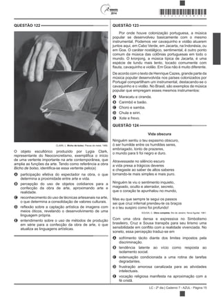 2014
LC - 2º dia | Caderno 7 - AZUL - Página 15
QUESTÃO 122
CLARK, L. Bicho de bolso. Placas de metal, 1966.
O objeto escultórico produzido por Lygia Clark,
de uma vertente importante na arte contemporânea, que
amplia as funções da arte. Tendo como referência a obra
Bicho de bolso
A participação efetiva do espectador na obra, o que
determina a proximidade entre arte e vida.
B percepção do uso de objetos cotidianos para a
confecção da obra de arte, aproximando arte e
realidade.
C reconhecimento do uso de técnicas artesanais na arte,
o que determina a consolidação de valores culturais.
D
meios óticos, revelando o desenvolvimento de uma
linguagem própria.
E entendimento sobre o uso de métodos de produção
em série para a confecção da obra de arte, o que
atualiza as linguagens artísticas.
QUESTÃO 123
Por onde houve colonização portuguesa, a música
popular se desenvolveu basicamente com o mesmo
instrumental. Podemos ver cavaquinho e violão atuarem
juntos aqui, em Cabo Verde, em Jacarta, na Indonésia, ou
em Goa. O caráter nostálgico, sentimental, é outro ponto
comum da música das colônias portuguesas em todo o
mundo. O kronjong, a música típica de Jacarta, é uma
espécie de lundu mais lento, tocado comumente com
De acordo com o texto de Henrique Cazes, grande parte da
música popular desenvolvida nos países colonizados por
Portugal compartilham um instrumental, destacando-se o
cavaquinho e o violão. No Brasil, são exemplos de música
popular que empregam esses mesmos instrumentos:
A Maracatu e ciranda.
B Carimbó e baião.
C Choro e samba.
D Chula e siriri.
E Xote e frevo.
QUESTÃO 124
Vida obscura
Ninguém sentiu o teu espasmo obscuro,
ó ser humilde entre os humildes seres,
embriagado, tonto de prazeres,
o mundo para ti foi negro e duro.
Atravessaste no silêncio escuro
a vida presa a trágicos deveres
e chegaste ao saber de altos saberes
tornando-te mais simples e mais puro.
Ninguém te viu o sentimento inquieto,
magoado, oculto e aterrador, secreto,
que o coração te apunhalou no mundo,
Mas eu que sempre te segui os passos
sei que cruz infernal prendeu-te os braços
e o teu suspiro como foi profundo!
SOUSA, C. Obra completa. Rio de Janeiro: Nova Aguilar, 1961.
Com uma obra densa e expressiva no Simbolismo
brasileiro, Cruz e Sousa transpôs para seu lirismo uma
soneto, essa percepção traduz-se em
A sofrimento tácito diante dos limites impostos pela
discriminação.
B tendência latente ao vício como resposta ao
isolamento social.
C extenuação condicionada a uma rotina de tarefas
degradantes.
D frustração amorosa canalizada para as atividades
intelectuais.
E vocação religiosa manifesta na aproximação com a
fé cristã.
*AZUL25DOM15*
 