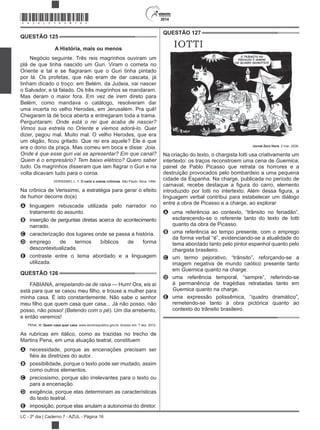 2014
LC - 2º dia | Caderno 7 - AZUL - Página 16
QUESTÃO 125
A História, mais ou menos
Negócio seguinte. Três reis magrinhos ouviram um
plá de que tinha nascido um Guri. Viram o cometa no
por lá. Os profetas, que não eram de dar cascata, já
tinham dicado o troço: em Belém, da Judeia, vai nascer
o Salvador, e tá falado. Os três magrinhos se mandaram.
Mas deram o maior fora. Em vez de irem direto para
Belém, como mandava o catálogo, resolveram dar
uma incerta no velho Herodes, em Jerusalém. Pra quê!
Chegaram lá de boca aberta e entregaram toda a trama.
Perguntaram:
Quer
dizer, pegou mal. Muito mal. O velho Herodes, que era
era o dono da praça. Mas comeu em boca e disse:
volta dicavam tudo para o coroa.
VERISSIMO, L. F. O nariz e outras crônicas. São Paulo: Ática, 1994.
Na crônica de Verissimo, a estratégia para gerar o efeito
de humor decorre do(a)
A linguagem rebuscada utilizada pelo narrador no
tratamento do assunto.
B inserção de perguntas diretas acerca do acontecimento
narrado.
C caracterização dos lugares onde se passa a história.
D emprego de termos bíblicos de forma
descontextualizada.
E contraste entre o tema abordado e a linguagem
utilizada.
QUESTÃO 126
FABIANA, — Hum! Ora, eis aí
minha casa. É isto constantemente. Não sabe o senhor
posso, não posso! ). Um dia arrebento,
e então veremos!
PENA, M. Quem casa quer casa. www.dominiopublico.gov.br. Acesso em: 7 dez. 2012.
As rubricas em itálico, como as trazidas no trecho de
Martins Pena, em uma atuação teatral, constituem
A necessidade, porque as encenações precisam ser
B possibilidade, porque o texto pode ser mudado, assim
como outros elementos.
C preciosismo, porque são irrelevantes para o texto ou
para a encenação.
D exigência, porque elas determinam as características
do texto teatral.
E imposição, porque elas anulam a autonomia do diretor.
QUESTÃO 127
Jornal Zero Hora, 2 mar. 2006.
Na criação do texto, o chargista Iotti usa criativamente um
intertexto: os traços reconstroem uma cena de Guernica,
painel de Pablo Picasso que retrata os horrores e a
destruição provocados pelo bombardeio a uma pequena
cidade da Espanha. Na charge, publicada no período de
linguagem verbal contribui para estabelecer um diálogo
entre a obra de Picasso e a charge, ao explorar
A uma referência ao contexto, “trânsito no feriadão”,
esclarecendo-se o referente tanto do texto de Iotti
quanto da obra de Picasso.
B uma referência ao tempo presente, com o emprego
da forma verbal “é”, evidenciando-se a atualidade do
tema abordado tanto pelo pintor espanhol quanto pelo
chargista brasileiro.
C um termo pejorativo, “trânsito”, reforçando-se a
imagem negativa de mundo caótico presente tanto
em Guernica quanto na charge.
D uma referência temporal, “sempre”, referindo-se
à permanência de tragédias retratadas tanto em
Guernica quanto na charge.
E uma expressão polissêmica, “quadro dramático”,
remetendo-se tanto à obra pictórica quanto ao
contexto do trânsito brasileiro.
*AZUL25DOM16*
 