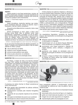 2014
LC - 2º dia | Caderno 7 - AZUL - Página 18
QUESTÃO 132
TEXTO I
Ditado popular é uma frase sentenciosa, concisa, de
verdade comprovada, baseada na secular experiência do
povo, exposta de forma poética, contendo uma norma de
conduta ou qualquer outro ensinamento.
WEITZEL, A. H. Folclore literário e linguístico. Juiz de Fora: Esdeva, 1984 (fragmento).
TEXTO II
Rindo brincalhona, dando-lhe tapinhas nas costas,
prima Constança disse isto, dorme no assunto, ouça o
travesseiro, não tem melhor conselheiro.
Enquanto prima Biela dormia no assunto, toda a casa
se alvoroçava.
[Prima Constança] ia rezar, pedir a Deus para
iluminar prima Biela. Mas ia também tomar suas
providências. Casamento e mortalha, no céu se talha.
Deus escreve direito por linhas tortas. O que for soará.
Dizia os ditados todos, procurando interpretar os
desígnios de Deus, transformar os seus desejos nos
desígnios de Deus. Se achava um instrumento de Deus.
DOURADO, A. Uma vida em segredo. Rio de Janeiro: Francisco Alves, 1990 (fragmento).
O uso que prima Constança faz dos ditados populares, no
Texto II, constitui uma maneira de utilizar o tipo de saber
A cita-os pela força do hábito.
B aceita-os como verdade absoluta.
C
D toma-os para solucionar um problema.
E considera-os como uma orientação divina.
QUESTÃO 133
No Brasil, a origem do funk e do remonta
aos anos 1970, quando da proliferação dos chamados
“bailes black” nas periferias dos grandes centros urbanos.
Embalados pela black music americana, milhares de
alternativa de lazer antes inexistente. Em cidades como
o Rio de Janeiro ou São Paulo, formavam-se equipes de
som que promoviam bailes onde foi se disseminando um
estilo que buscava a valorização da cultura negra, tanto
na música como nas roupas e nos penteados. No Rio
Black Rio”. A indústria
“equipe” com as músicas de sucesso nos bailes, difundia
a moda pelo restante do país.
DAYRELL, J. A música entra em cena: o e o funk na socialização da juventude.
Belo Horizonte: UFMG, 2005.
A presença da cultura no Brasil caracteriza-se
como uma forma de
A lazer gerada pela diversidade de práticas artísticas
nas periferias urbanas.
B
nacional.
C subversão de sua proposta original já nos primeiros
bailes.
D
E reprodução da cultura musical norte-americana.
QUESTÃO 134
A forte presença de palavras indígenas e africanas e
de termos trazidos pelos imigrantes a partir do século XIX
é um dos traços que distinguem o português do Brasil e o
português de Portugal. Mas, olhando para a história dos
empréstimos que o português brasileiro recebeu de línguas
europeias a partir do século XX, outra diferença também
aparece: com a vinda ao Brasil da família real portuguesa
(1808) e, particularmente, com a Independência, Portugal
deixou de ser o intermediário obrigatório da assimilação
desses empréstimos e, assim, Brasil e Portugal começaram
mas também pela maneira como reagiram a elas.
ILARI, R.; BASSO, R. O português da gente: a língua que estudamos, a língua que
falamos. São Paulo: Contexto, 2006.
Os empréstimos linguísticos, recebidos de diversas
línguas, são importantes na constituição do português do
Brasil porque
A deixaram marcas da história vivida pela nação, como
a colonização e a imigração.
B transformaram em um só idioma línguas diferentes,
como as africanas, as indígenas e as europeias.
C promoveram uma língua acessível a falantes de
origens distintas, como o africano, o indígena e o
europeu.
D guardaram uma relação de identidade entre os
falantes do português do Brasil e os do português de
Portugal.
E tornaram a língua do Brasil mais complexa do que
as línguas de outros países que também tiveram
colonização portuguesa.
QUESTÃO 135
Disponível em: www.portaldapropaganda.com.br. Acesso em: 28 jul. 2013.
Essa propaganda defende a transformação social e
a diminuição da violência por meio da palavra. Isso se
evidencia pela
A predominância de tons claros na composição da peça
publicitária.
B associação entre uma arma de fogo e um megafone.
C slogan.
D imagem de uma mão segurando um megafone.
E
*AZUL25DOM18*
 