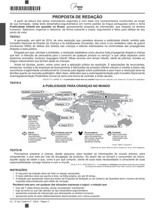 2014
LC - 2º dia | Caderno 7 - AZUL - Página 2
2014
PROPOSTA DE REDAÇÃO
A partir da leitura dos textos motivadores seguintes e com base nos conhecimentos construídos ao longo
de sua formação, redija texto dissertativo-argumentativo em norma padrão da língua portuguesa sobre o tema
Publicidade infantil em questão no Brasil, apresentando proposta de intervenção, que respeite os direitos
humanos. Selecione, organize e relacione, de forma coerente e coesa, argumentos e fatos para defesa de seu
ponto de vista.
TEXTO I
A aprovação, em abril de 2014, de uma resolução que considera abusiva a publicidade infantil, emitida pelo
Conselho Nacional de Direitos da Criança e do Adolescente (Conanda), deu início a um verdadeiro cabo de guerra
envolvendo ONGs de defesa dos direitos das crianças e setores interessados na continuidade das propagandas
dirigidas a esse público.
Elogiada por pais, ativistas e entidades, a resolução estabelece como abusiva toda propaganda dirigida à criança
que tem “a intenção de persuadi-la para o consumo de qualquer produto ou serviço” e que utilize aspectos como
desenhos animados, bonecos, linguagem infantil, trilhas sonoras com temas infantis, oferta de prêmios, brindes ou
artigos colecionáveis que tenham apelo às crianças.
Ainda há dúvidas, porém, sobre como será a aplicação prática da resolução. E associações de anunciantes,
emissoras, revistas e de empresas de licenciamento e fabricantes de produtos infantis criticam a medida e dizem não
reconhecer a legitimidade constitucional do Conanda para legislar sobre publicidade e para impor a resolução tanto às
famílias quanto ao mercado publicitário. Além disso, defendem que a autorregulamentação pelo Conselho Nacional de
Autorregulamentação Publicitária (Conar) já seria uma forma de controlar e evitar abusos.
IDOETA, P. A.; BARBA, M. D. A publicidade infantil deve ser proibida? Disponível em: www.bbc.co.uk. Acesso em: 23 maio 2014 (adaptado).
TEXTO II
A PUBLICIDADE PARA CRIANÇAS NO MUNDO
QUÉBEC (Canadá)
ESTADOS UNIDOS
REINO UNIDO
NORUEGA
SUÉCIA
DINAMARCA
BÉLGICA
COREIA DO SUL
AUSTRÁLIA
Fontes: OMS e Conar/2013
IRLANDA
FRANÇA
ITÁLIA
BRASIL
Autorregula-
mentação
Não há leis
nacionais,
o setor cria
normas e faz
acordos com
o governo
Alerta
Mensagens
recomendam
consumo moderado
e alimentação
saudável
Proibição parcial
Comerciais são
proibidos em
certos horários ou
para determinadas
faixas etárias
Personagens
Famosos e persona-
gens de desenhos
não podem aparecer
em anúncios de
alimentos infantis
Proibido
Não é permitido
nenhum tipo de
publicidade para
crianças
CHILE
Disponível em: www1.folha.uol.com.br. Acesso em: 24 jun. 2014 (adaptado).
TEXTO III
Precisamos preparar a criança, desde pequena, para receber as informações do mundo exterior, para
compreender o que está por trás da divulgação de produtos. Só assim ela se tornará o consumidor do futuro,
aquele capaz de saber o que, como e por que comprar, ciente de suas reais necessidades e consciente de suas
responsabilidades consigo mesma e com o mundo.
SILVA, A. M. D.; VASCONCELOS, L. R. A criança e o marketing: informações essenciais para proteger
as crianças dos apelos do marketing infantil. São Paulo: Summus, 2012 (adaptado).
INSTRUÇÕES:
O rascunho da redação deve ser feito no espaço apropriado.
A redação que apresentar cópia dos textos da Proposta de Redação ou do Caderno de Questões terá o número de linhas
copiadas desconsiderado para efeito de correção.
Receberá nota zero, em qualquer das situações expressas a seguir, a redação que:
fugir ao tema ou que não atender ao tipo dissertativo-argumentativo.
apresentar proposta de intervenção que desrespeite os direitos humanos.
apresentar parte do texto deliberadamente desconectada com o tema proposto.
*AZUL25DOM2*
 